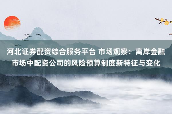 河北证券配资综合服务平台 市场观察：离岸金融市场中配资公司的风险预算制度新特征与变化