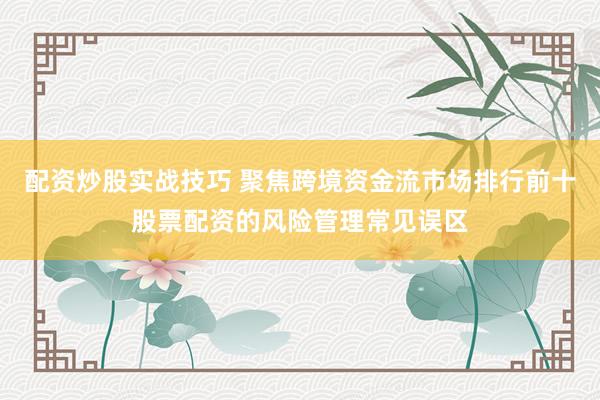 配资炒股实战技巧 聚焦跨境资金流市场排行前十股票配资的风险管理常见误区
