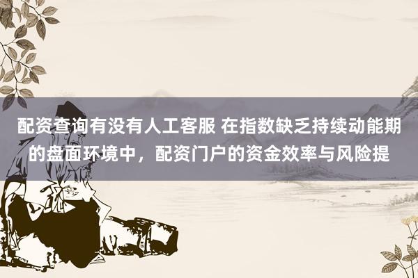 配资查询有没有人工客服 在指数缺乏持续动能期的盘面环境中，配资门户的资金效率与风险提