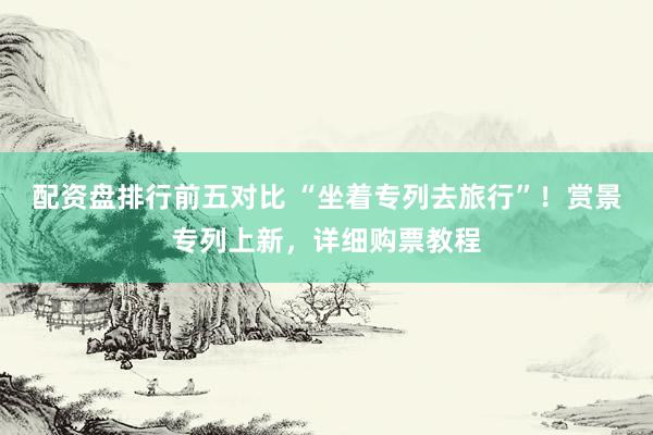配资盘排行前五对比 “坐着专列去旅行”!赏景专列上新,详细购票教程