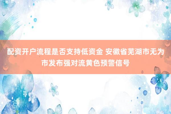 配资开户流程是否支持低资金 安徽省芜湖市无为市发布强对流黄色预警信号