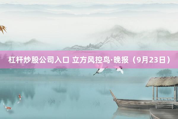 杠杆炒股公司入口 立方风控鸟·晚报（9月23日）