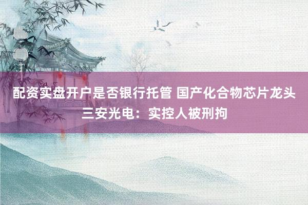 配资实盘开户是否银行托管 国产化合物芯片龙头三安光电：实控人被刑拘