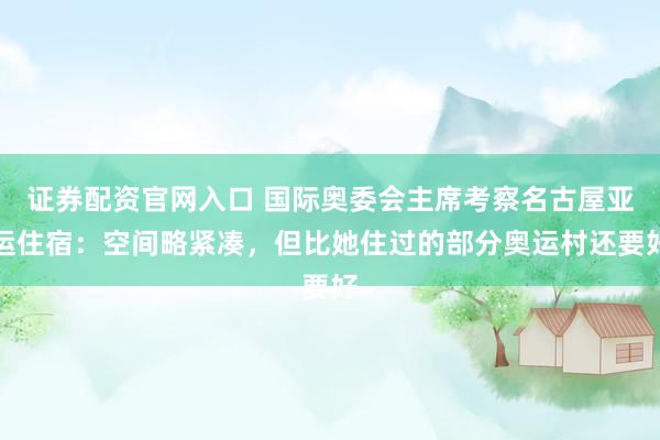 证券配资官网入口 国际奥委会主席考察名古屋亚运住宿：空间略紧凑，但比她住过的部分奥运村还要好