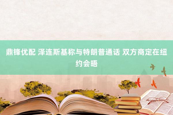 鼎锋优配 泽连斯基称与特朗普通话 双方商定在纽约会晤
