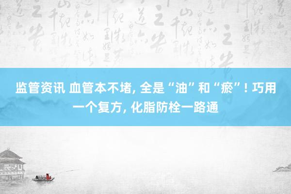监管资讯 血管本不堵, 全是“油”和“瘀”! 巧用一个复方, 化脂防栓一路通