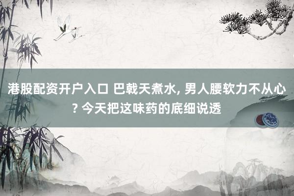 港股配资开户入口 巴戟天煮水, 男人腰软力不从心? 今天把这味药的底细说透