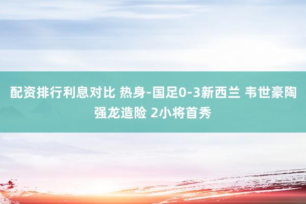 配资排行利息对比 热身-国足0-3新西兰 韦世豪陶强龙造险 2小将首秀