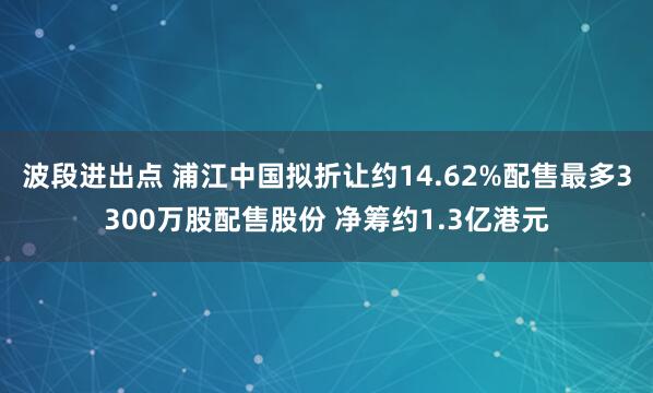 波段进出点 浦江中国拟折让约14.62%配售最多3300万股配售股份 净筹约1.3亿港元