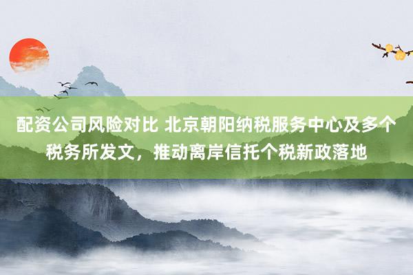 配资公司风险对比 北京朝阳纳税服务中心及多个税务所发文，推动离岸信托个税新政落地