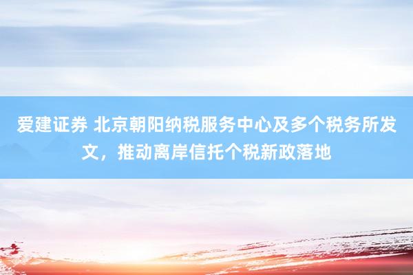 爱建证券 北京朝阳纳税服务中心及多个税务所发文，推动离岸信托个税新政落地