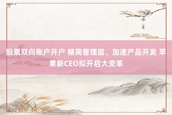 股票双向账户开户 精简管理层、加速产品开发 苹果新CEO拟开启大变革