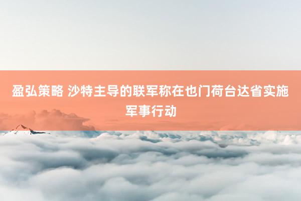 盈弘策略 沙特主导的联军称在也门荷台达省实施军事行动