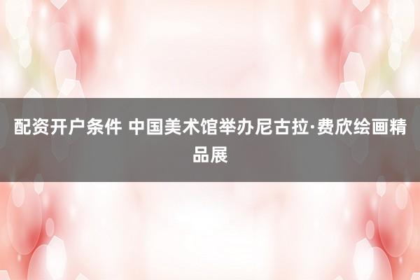 配资开户条件 中国美术馆举办尼古拉·费欣绘画精品展