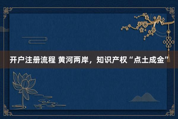开户注册流程 黄河两岸，知识产权“点土成金”