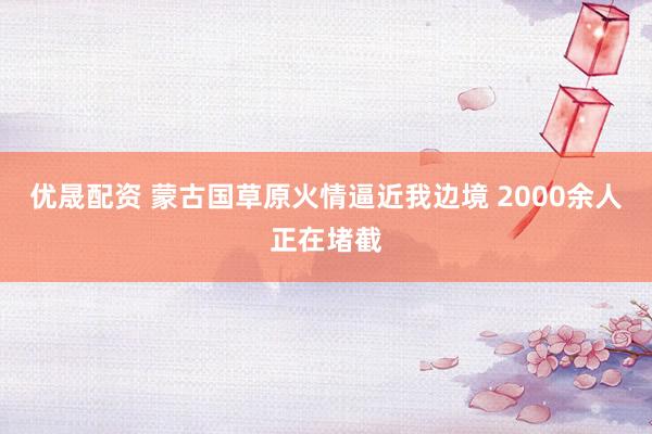 优晟配资 蒙古国草原火情逼近我边境 2000余人正在堵截