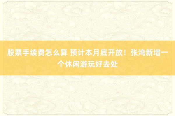 股票手续费怎么算 预计本月底开放！张湾新增一个休闲游玩好去处