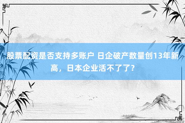 股票配资是否支持多账户 日企破产数量创13年新高,日本企业活不了了?
