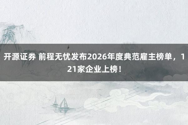 开源证券 前程无忧发布2026年度典范雇主榜单，121家企业上榜！