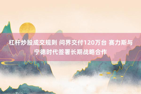 杠杆炒股成交规则 问界交付120万台 赛力斯与宁德时代签署长期战略合作