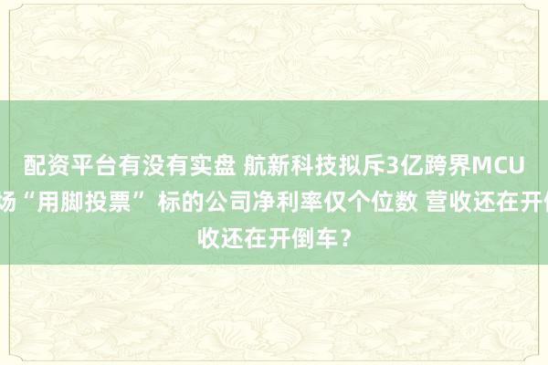 配资平台有没有实盘 航新科技拟斥3亿跨界MCU遭市场“用脚投票” 标的公司净利率仅个位数 营收还在开倒车？