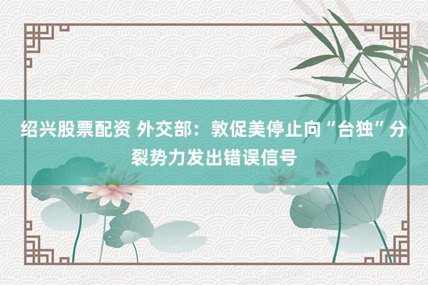 绍兴股票配资 外交部：敦促美停止向“台独”分裂势力发出错误信号