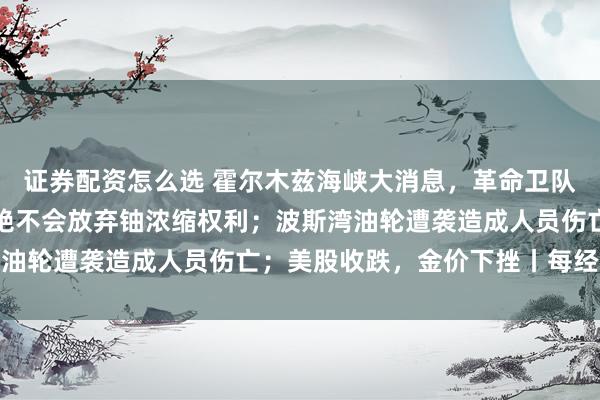 证券配资怎么选 霍尔木兹海峡大消息，革命卫队强硬表态，伊朗官员：绝不会放弃铀浓缩权利；波斯湾油轮遭袭造成人员伤亡；美股收跌，金价下挫丨每经早参