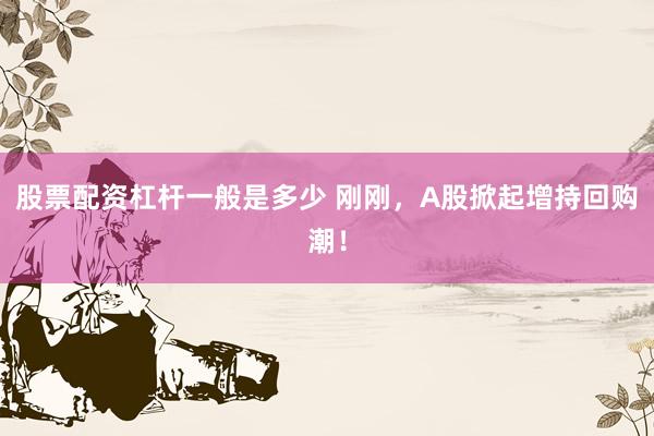 股票配资杠杆一般是多少 刚刚，A股掀起增持回购潮！