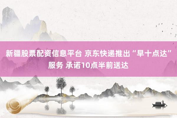 新疆股票配资信息平台 京东快递推出“早十点达”服务 承诺10点半前送达