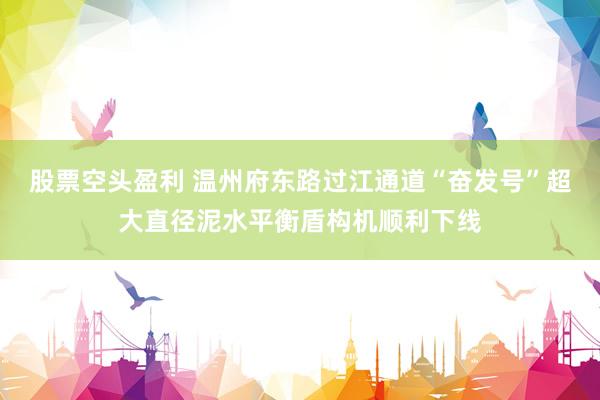 股票空头盈利 温州府东路过江通道“奋发号”超大直径泥水平衡盾构机顺利下线
