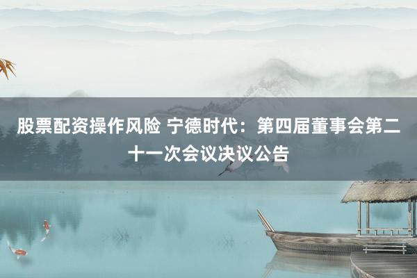 股票配资操作风险 宁德时代：第四届董事会第二十一次会议决议公告