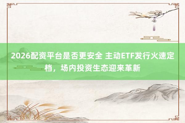 2026配资平台是否更安全 主动ETF发行火速定档,场内投资生态迎来革新