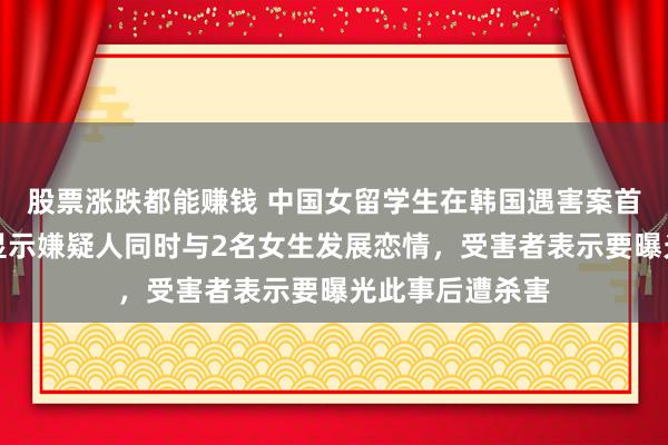 股票涨跌都能赚钱 中国女留学生在韩国遇害案首次庭审，调查显示嫌疑人同时与2名女生发展恋情，受害者表示要曝光此事后遭杀害