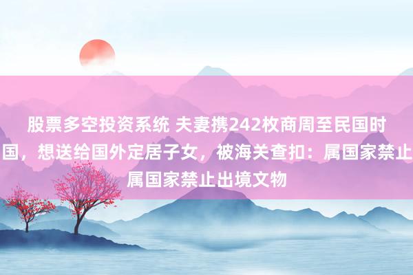 股票多空投资系统 夫妻携242枚商周至民国时期钱币出国，想送给国外定居子女，被海关查扣：属国家禁止出境文物