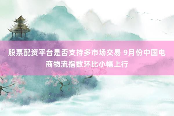股票配资平台是否支持多市场交易 9月份中国电商物流指数环比小幅上行