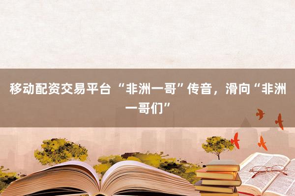 移动配资交易平台 “非洲一哥”传音，滑向“非洲一哥们”