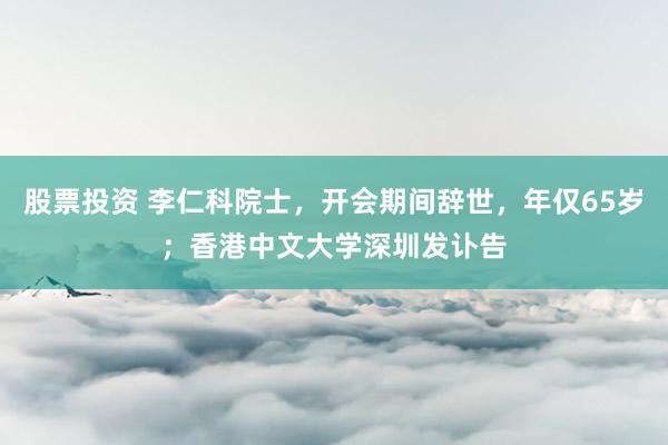 股票投资 李仁科院士，开会期间辞世，年仅65岁；香港中文大学深圳发讣告