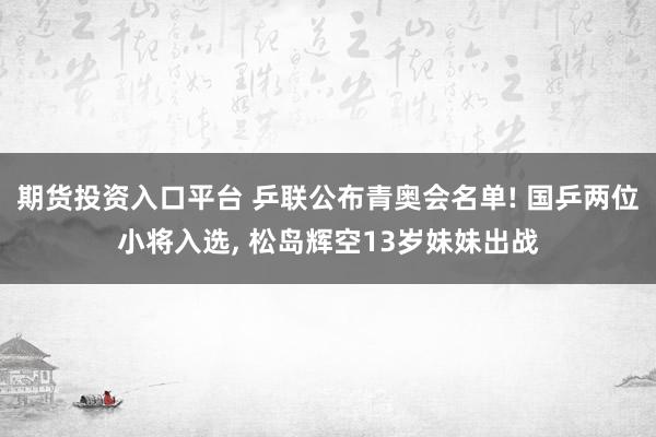 期货投资入口平台 乒联公布青奥会名单! 国乒两位小将入选, 松岛辉空13岁妹妹出战