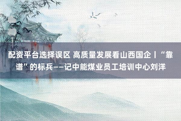 配资平台选择误区 高质量发展看山西国企丨“靠谱”的标兵——记中能煤业员工培训中心刘洋