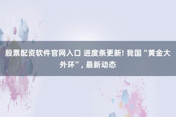 股票配资软件官网入口 进度条更新! 我国“黄金大外环”, 最新动态
