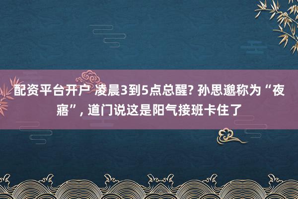 配资平台开户 凌晨3到5点总醒? 孙思邈称为“夜寤”, 道门说这是阳气接班卡住了