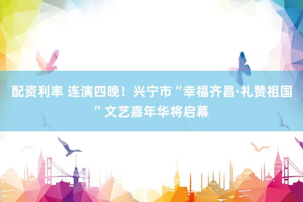 配资利率 连演四晚！兴宁市“幸福齐昌·礼赞祖国”文艺嘉年华将启幕