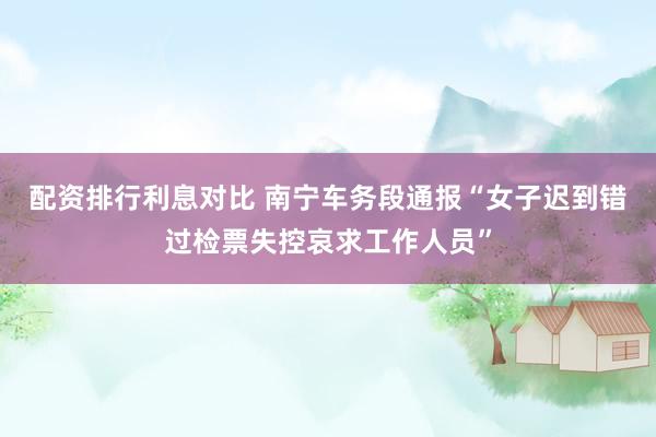 配资排行利息对比 南宁车务段通报“女子迟到错过检票失控哀求工作人员”