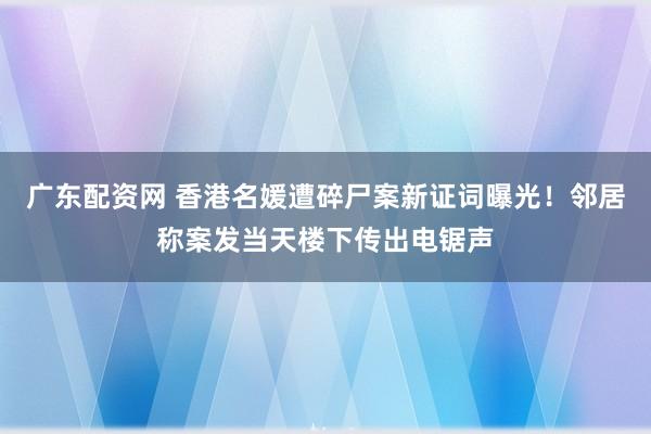 广东配资网 香港名媛遭碎尸案新证词曝光！邻居称案发当天楼下传出电锯声