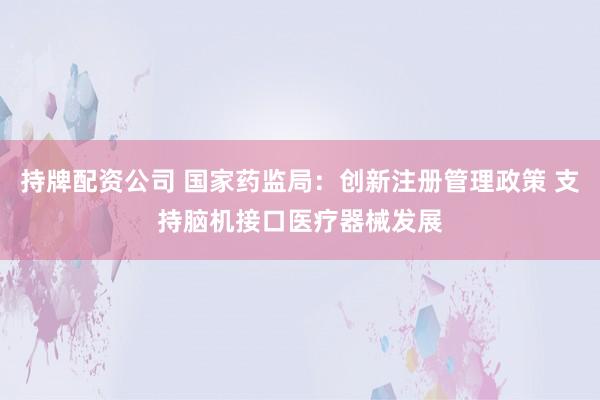 持牌配资公司 国家药监局：创新注册管理政策 支持脑机接口医疗器械发展