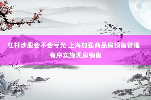 杠杆炒股会不会亏光 上海加强商品房预售管理  有序实施现房销售