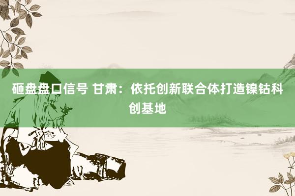 砸盘盘口信号 甘肃：依托创新联合体打造镍钴科创基地