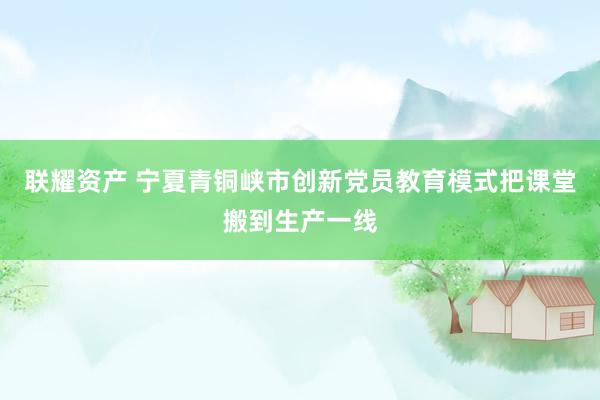 联耀资产 宁夏青铜峡市创新党员教育模式把课堂搬到生产一线